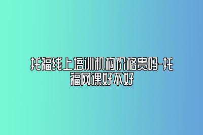 托福线上培训机构价格贵吗-托福网课好不好