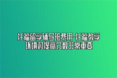 托福留学辅导班费用-托福教学环境对提高分数非常重要