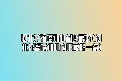 河北托福培训机构哪家好(河北托福培训机构哪家好一点)