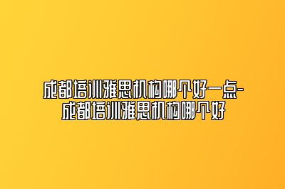 成都培训雅思机构哪个好一点-成都培训雅思机构哪个好