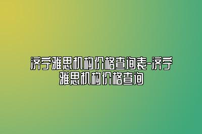 济宁雅思机构价格查询表-济宁雅思机构价格查询