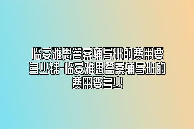 临安雅思答案辅导班的费用要多少钱-临安雅思答案辅导班的费用要多少