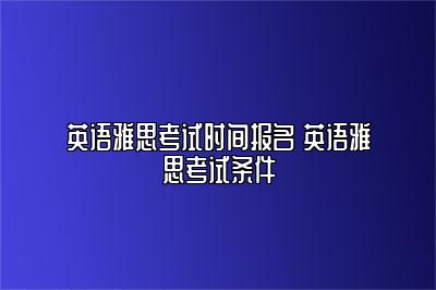 英语雅思考试时间报名 英语雅思考试条件