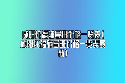 咸阳托福辅导班价格一览表(咸阳托福辅导班价格一览表最新)