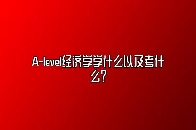 A-level经济学学什么以及考什么？