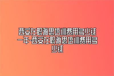 西安在职雅思培训费用多少钱一年-西安在职雅思培训费用多少钱