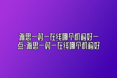 雅思一对一在线哪个机构好一点-雅思一对一在线哪个机构好