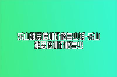 乐山雅思培训价格多少钱-乐山雅思培训价格多少