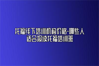 托福线下培训机构价格-哪些人适合报读托福培训班