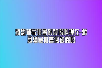 雅思辅导班暑假放假吗现在-雅思辅导班暑假放假吗