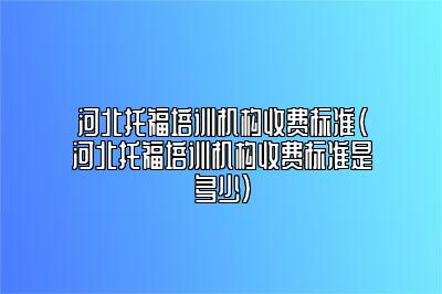 河北托福培训机构收费标准(河北托福培训机构收费标准是多少)