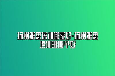 扬州雅思培训哪家好-扬州雅思培训班哪个好