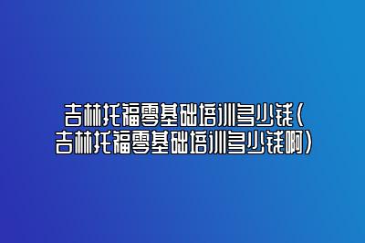 吉林托福零基础培训多少钱(吉林托福零基础培训多少钱啊)