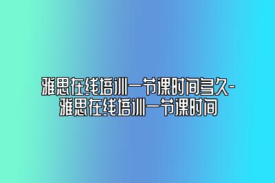 雅思在线培训一节课时间多久-雅思在线培训一节课时间