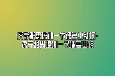 济宁雅思培训一节课多少钱啊-济宁雅思培训一节课多少钱