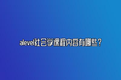 alevel社会学课程内容有哪些？