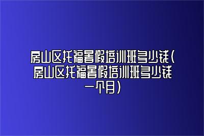 房山区托福暑假培训班多少钱(房山区托福暑假培训班多少钱一个月)