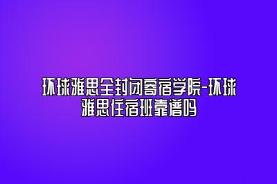 环球雅思全封闭寄宿学院-环球雅思住宿班靠谱吗