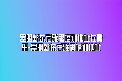 昆明新东方雅思培训地址在哪里-昆明新东方雅思培训地址