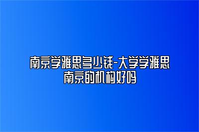 南京学雅思多少钱-大学学雅思南京的机构好吗
