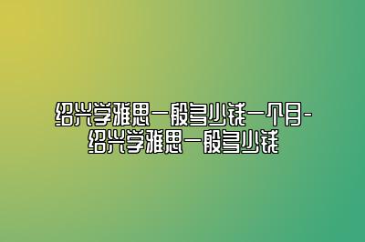 绍兴学雅思一般多少钱一个月-绍兴学雅思一般多少钱