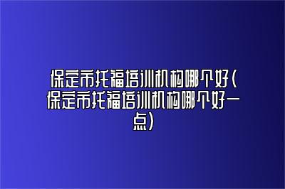 保定市托福培训机构哪个好(保定市托福培训机构哪个好一点)