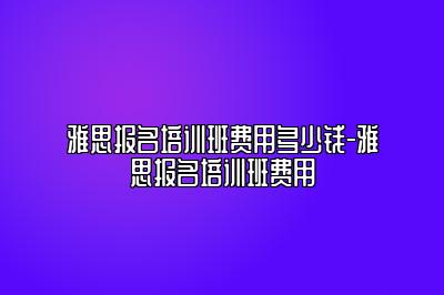 雅思报名培训班费用多少钱-雅思报名培训班费用