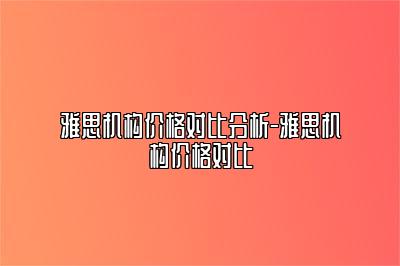 雅思机构价格对比分析-雅思机构价格对比