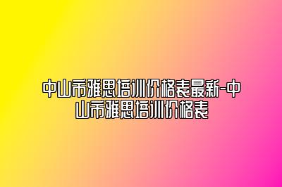 中山市雅思培训价格表最新-中山市雅思培训价格表