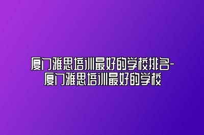 厦门雅思培训最好的学校排名-厦门雅思培训最好的学校