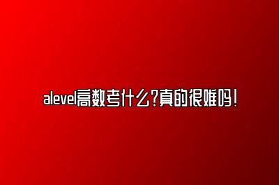 alevel高数考什么？真的很难吗！