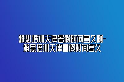 雅思培训天津暑假时间多久啊-雅思培训天津暑假时间多久