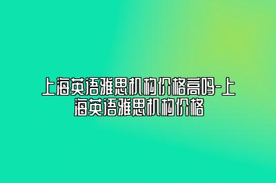 上海英语雅思机构价格高吗-上海英语雅思机构价格