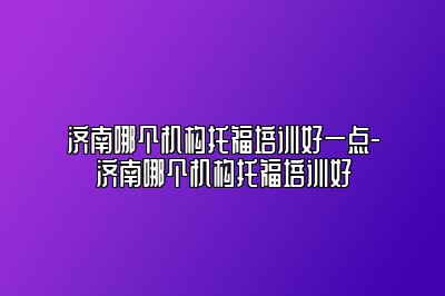 济南哪个机构托福培训好一点-济南哪个机构托福培训好