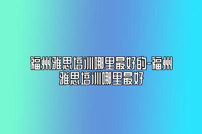 福州雅思培训哪里最好的-福州雅思培训哪里最好