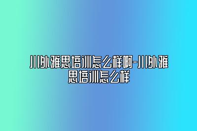 川外雅思培训怎么样啊-川外雅思培训怎么样