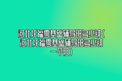 河北托福零基础辅导班多少钱(河北托福零基础辅导班多少钱一个月)