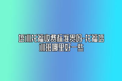 培训托福收费标准贵吗-托福培训班哪里好一些