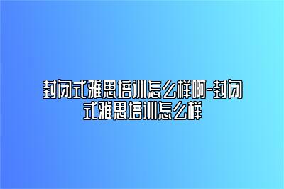 封闭式雅思培训怎么样啊-封闭式雅思培训怎么样