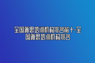 全国雅思培训机构排名前十-全国雅思培训机构排名