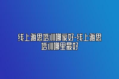 线上雅思培训哪家好-线上雅思培训哪里最好