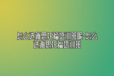 怎么选雅思托福培训班呢-怎么选雅思托福培训班