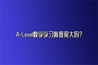 A-Level数学学习难度很大吗？