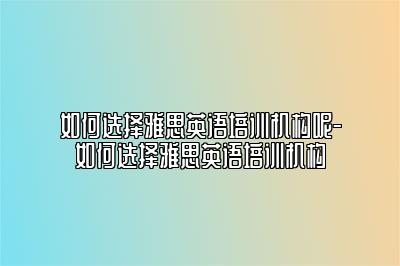 如何选择雅思英语培训机构呢-如何选择雅思英语培训机构