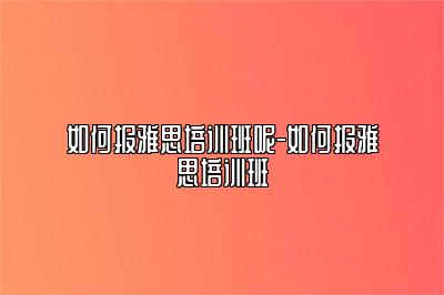 如何报雅思培训班呢-如何报雅思培训班