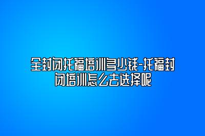 全封闭托福培训多少钱-托福封闭培训怎么去选择呢