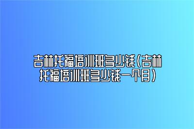 吉林托福培训班多少钱(吉林托福培训班多少钱一个月)