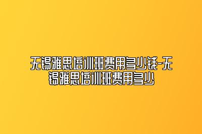 无锡雅思培训班费用多少钱-无锡雅思培训班费用多少