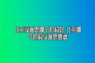 北京学雅思哪个机构好-北京哪个机构学雅思靠谱