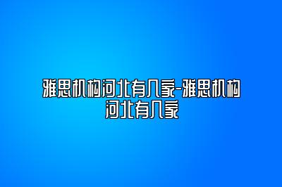 雅思机构河北有几家-雅思机构河北有几家